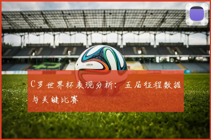 C罗世界杯表现分析:五届征程数据与关键比赛